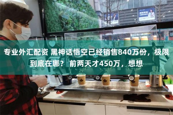 专业外汇配资 黑神话悟空已经销售840万份，极限到底在哪？ 前两天才450万，想想