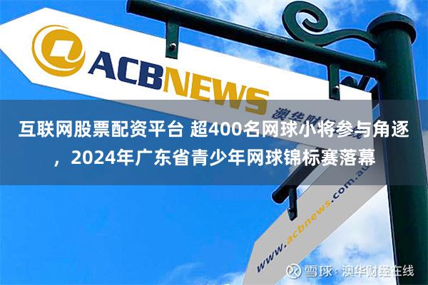 互联网股票配资平台 超400名网球小将参与角逐，2024年广东省青少年网球锦标赛落幕