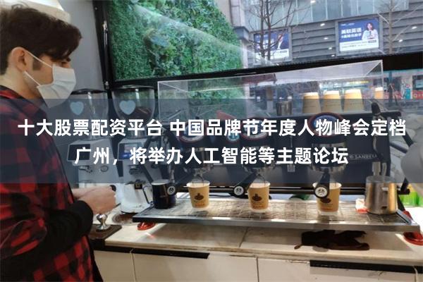 十大股票配资平台 中国品牌节年度人物峰会定档广州，将举办人工智能等主题论坛