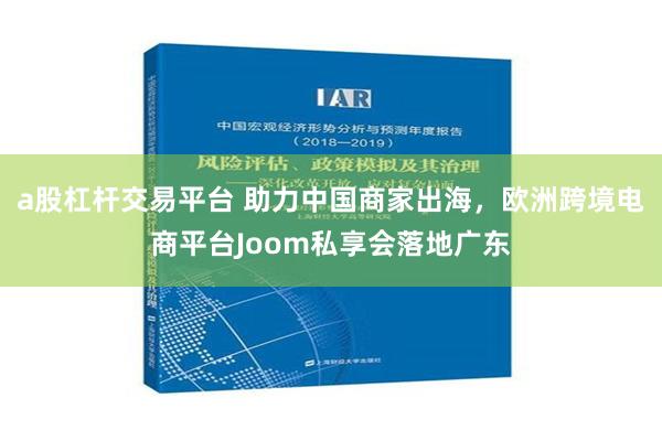 a股杠杆交易平台 助力中国商家出海，欧洲跨境电商平台Joom私享会落地广东