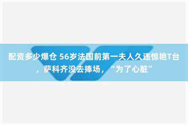 配资多少爆仓 56岁法国前第一夫人久违惊艳T台，萨科齐没去捧场，“为了心脏”