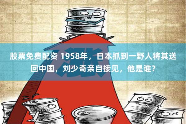 股票免费配资 1958年，日本抓到一野人将其送回中国，刘少奇亲自接见，他是谁？