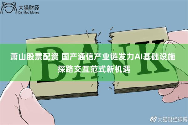 萧山股票配资 国产通信产业链发力AI基础设施 探路交互范式新机遇