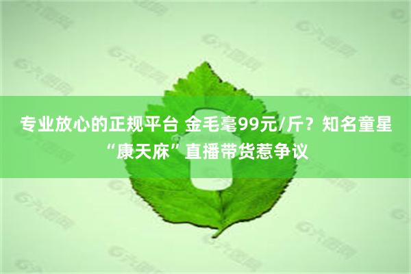 专业放心的正规平台 金毛毫99元/斤？知名童星“康天庥”直播带货惹争议