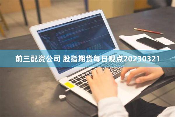 前三配资公司 股指期货每日观点20230321