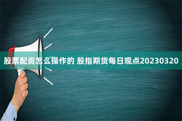 股票配资怎么操作的 股指期货每日观点20230320