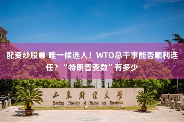 配资炒股票 唯一候选人！WTO总干事能否顺利连任？“特朗普变数”有多少