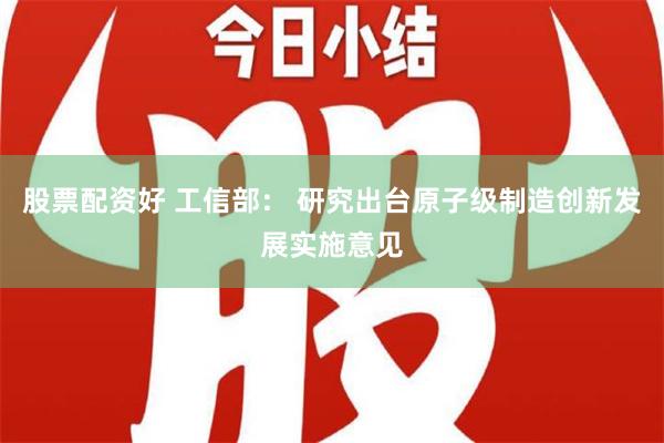 股票配资好 工信部： 研究出台原子级制造创新发展实施意见