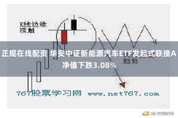 正规在线配资 华安中证新能源汽车ETF发起式联接A净值下跌3.08%