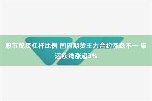 股市配资杠杆比例 国内期货主力合约涨跌不一 集运欧线涨超3%