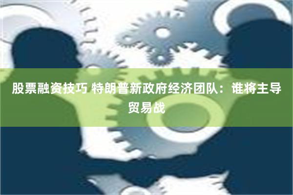 股票融资技巧 特朗普新政府经济团队：谁将主导贸易战