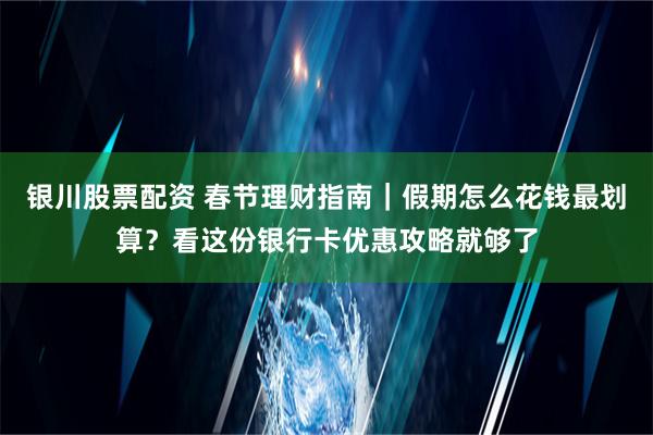 银川股票配资 春节理财指南｜假期怎么花钱最划算？看这份银行卡优惠攻略就够了