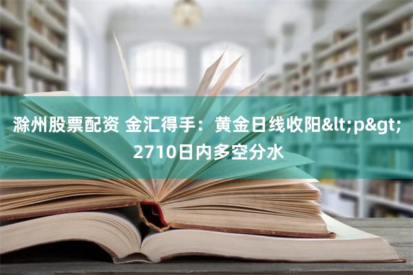 滁州股票配资 金汇得手：黄金日线收阳<p> 2710日内多空分水